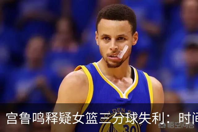 宫鲁鸣释疑女篮三分球失利：时间久了，难免遭遇挑战